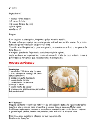 CURAU

Ingredientes:

4 milhos verdes médios
1/2 xícara de leite
1/2 xícara de leite de coco
açúcar a gosto
canela em pó

Preparo:

Rale os grãos e, em seguida, empurre a polpa por uma peneira.
Se você achar que a polpa está muito grossa, antes de empurrá-la através da peneira,
bata no liquidificador com um pouco do leite.
Transfira o milho peneirado para uma panela, acrescentando o leite e um pouco do
leite de coco.
Coloque a panela em fogo médio e adicione o açúcar a gosto.
Agite a mistura até engrossar um pouco, derramando o leite de coco restante, pouco a
pouco (esta é para evitar que sua canjica não fique aguada).

MOUSSE DE PÊSSEGO

Ingredientes
1 garrafinha (200ml) de leite de coco
1 prato de sopa de pêssego em calda
cortada em cubos
3 copos de iogurte desnatado
1 xícara de chá de leite
1 colher de chá de baunilha
Suco de ½ limão
1 xícara de chá de açúcar
2 envelopes de gelatina em pó sem sabor
Folhas de hortelã




Modo de Preparo
Prepare a gelatina conforme as instruções da embalagem e bata-a no liquidificador com o
iogurte, o leite, o leite de coco, a baunilha, o suco de limão e o açúcar. Misture esse
líquido com o pêssego e coloque-os numa fôrma umedecida para pudim. Leve o mousse
à geladeira por 2 horas, desenforme, enfeite-o com as folhas de hortelã e sirva.

Dica: Você pode substituir o pêssego por sua fruta preferida.
Rendimento: 8 porções
 
