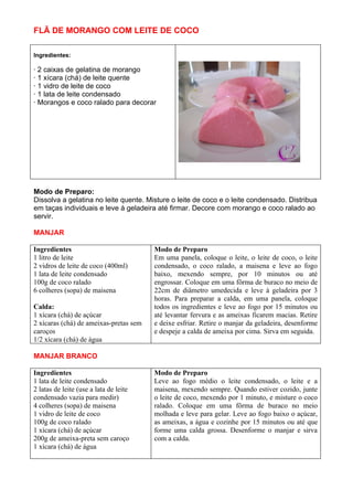 FLÃ DE MORANGO COM LEITE DE COCO

Ingredientes:

· 2 caixas de gelatina de morango
· 1 xícara (chá) de leite quente
· 1 vidro de leite de coco
· 1 lata de leite condensado
· Morangos e coco ralado para decorar




Modo de Preparo:
Dissolva a gelatina no leite quente. Misture o leite de coco e o leite condensado. Distribua
em taças individuais e leve à geladeira até firmar. Decore com morango e coco ralado ao
servir.

MANJAR

Ingredientes                            Modo de Preparo
1 litro de leite                        Em uma panela, coloque o leite, o leite de coco, o leite
2 vidros de leite de coco (400ml)       condensado, o coco ralado, a maisena e leve ao fogo
1 lata de leite condensado              baixo, mexendo sempre, por 10 minutos ou até
100g de coco ralado                     engrossar. Coloque em uma fôrma de buraco no meio de
6 colheres (sopa) de maisena            22cm de diâmetro umedecida e leve à geladeira por 3
                                        horas. Para preparar a calda, em uma panela, coloque
Calda:                                  todos os ingredientes e leve ao fogo por 15 minutos ou
1 xícara (chá) de açúcar                até levantar fervura e as ameixas ficarem macias. Retire
2 xícaras (chá) de ameixas-pretas sem   e deixe esfriar. Retire o manjar da geladeira, desenforme
caroços                                 e despeje a calda de ameixa por cima. Sirva em seguida.
1/2 xícara (chá) de água

MANJAR BRANCO

Ingredientes                            Modo de Preparo
1 lata de leite condensado              Leve ao fogo médio o leite condensado, o leite e a
2 latas de leite (use a lata de leite   maisena, mexendo sempre. Quando estiver cozido, junte
condensado vazia para medir)            o leite de coco, mexendo por 1 minuto, e misture o coco
4 colheres (sopa) de maisena            ralado. Coloque em uma fôrma de buraco no meio
1 vidro de leite de coco                molhada e leve para gelar. Leve ao fogo baixo o açúcar,
100g de coco ralado                     as ameixas, a água e cozinhe por 15 minutos ou até que
1 xícara (chá) de açúcar                forme uma calda grossa. Desenforme o manjar e sirva
200g de ameixa-preta sem caroço         com a calda.
1 xícara (chá) de água
 