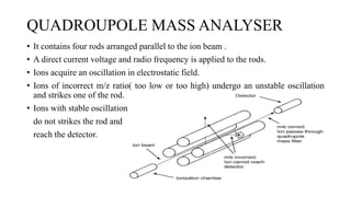 QUADROUPOLE MASS ANALYSER
• It contains four rods arranged parallel to the ion beam .
• A direct current voltage and radio frequency is applied to the rods.
• Ions acquire an oscillation in electrostatic field.
• Ions of incorrect m/z ratio( too low or too high) undergo an unstable oscillation
and strikes one of the rod.
• Ions with stable oscillation
do not strikes the rod and
reach the detector.
 