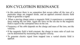 ION CYCLOTRON RESONANCE
• In this analyzer there is no separation that occurs rather all the ions of a
particular range are trapped inside, and an applied external electric field
helps to generate a signal.
• When a moving charge enters a magnetic field, it experiences a centripetal
force making the ion orbit. Again the force on the ion due to the magnetic
field is equal to the centripetal force on the ion.
• Frequency of the orbit depends on the charge and mass of the ions, not the
velocity.
• If the magnetic field is held constant, the charge to mass ratio of each ion
can be determined by measuring the angular velocity.
• To generate electric signal from trapped ions a varied electric field is
applied.
 