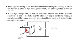 • When angular velocity in the electric field matches the angular velocity of certain
ion, the ion absorbs energy making the velocity and orbiting radius of the ion
increase.
• In this high energy orbit, as the ion oscillates between two plates, electrons
accumulate at one of the plates over the other inducing an oscillating current, or
current image. The current is directly proportional to the number of ions in the cell
at a certain frequency.
 