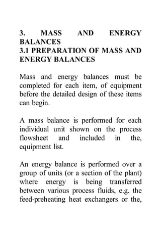 3. MASS AND ENERGY
BALANCES
3.1 PREPARATION OF MASS AND
ENERGY BALANCES
Mass and energy balances must be
completed for each item, of equipment
before the detailed design of these items
can begin.
A mass balance is performed for each
individual unit shown on the process
flowsheet and included in the,
equipment list.
An energy balance is performed over a
group of units (or a section of the plant)
where energy is being transferred
between various process fluids, e.g. the
feed-preheating heat exchangers or the,
 
