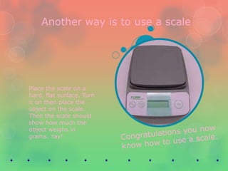 Another way is to use a scale




Place the scale on a
hard, flat surface. Turn
it on then place the
object on the scale.
Then the scale should
show how much the
object weighs in
grams. Yay!
 