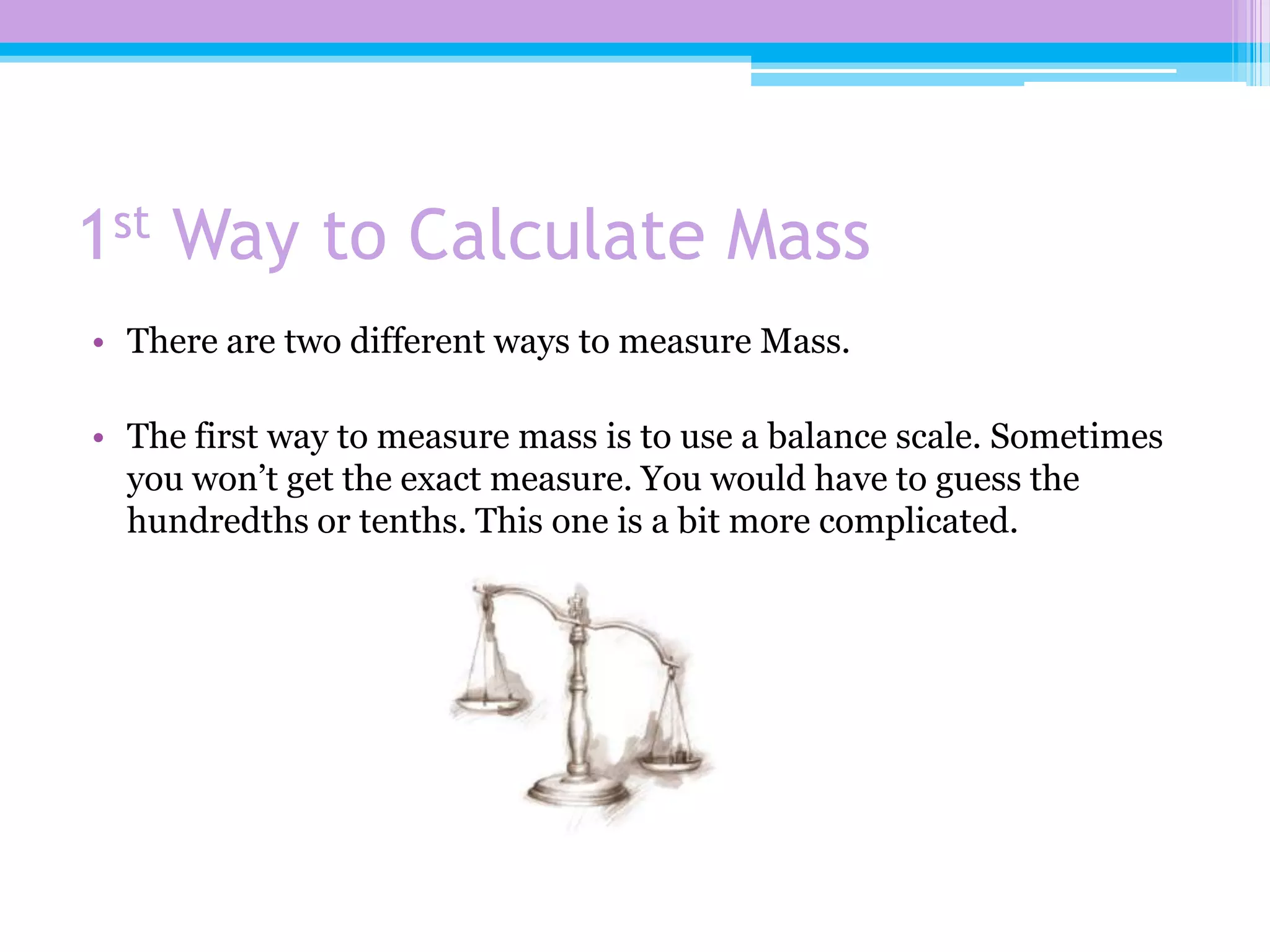 1st Way to Calculate Mass
• There are two different ways to measure Mass.

• The first way to measure mass is to use a balance scale. Sometimes
  you won’t get the exact measure. You would have to guess the
  hundredths or tenths. This one is a bit more complicated.
 