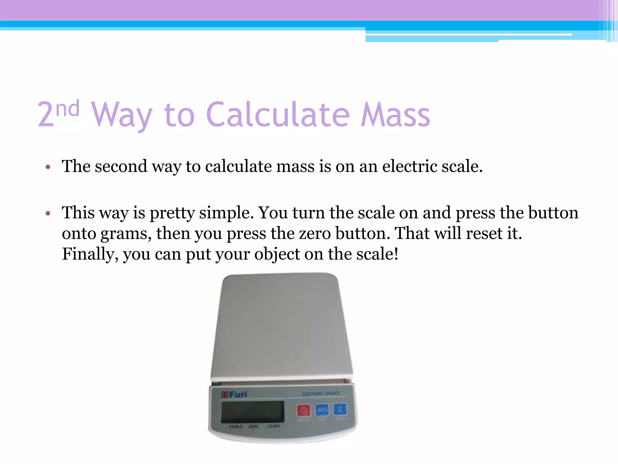 2nd Way to Calculate Mass
• The second way to calculate mass is on an electric scale.

• This way is pretty simple. You turn the scale on and press the button
  onto grams, then you press the zero button. That will reset it.
  Finally, you can put your object on the scale!
 