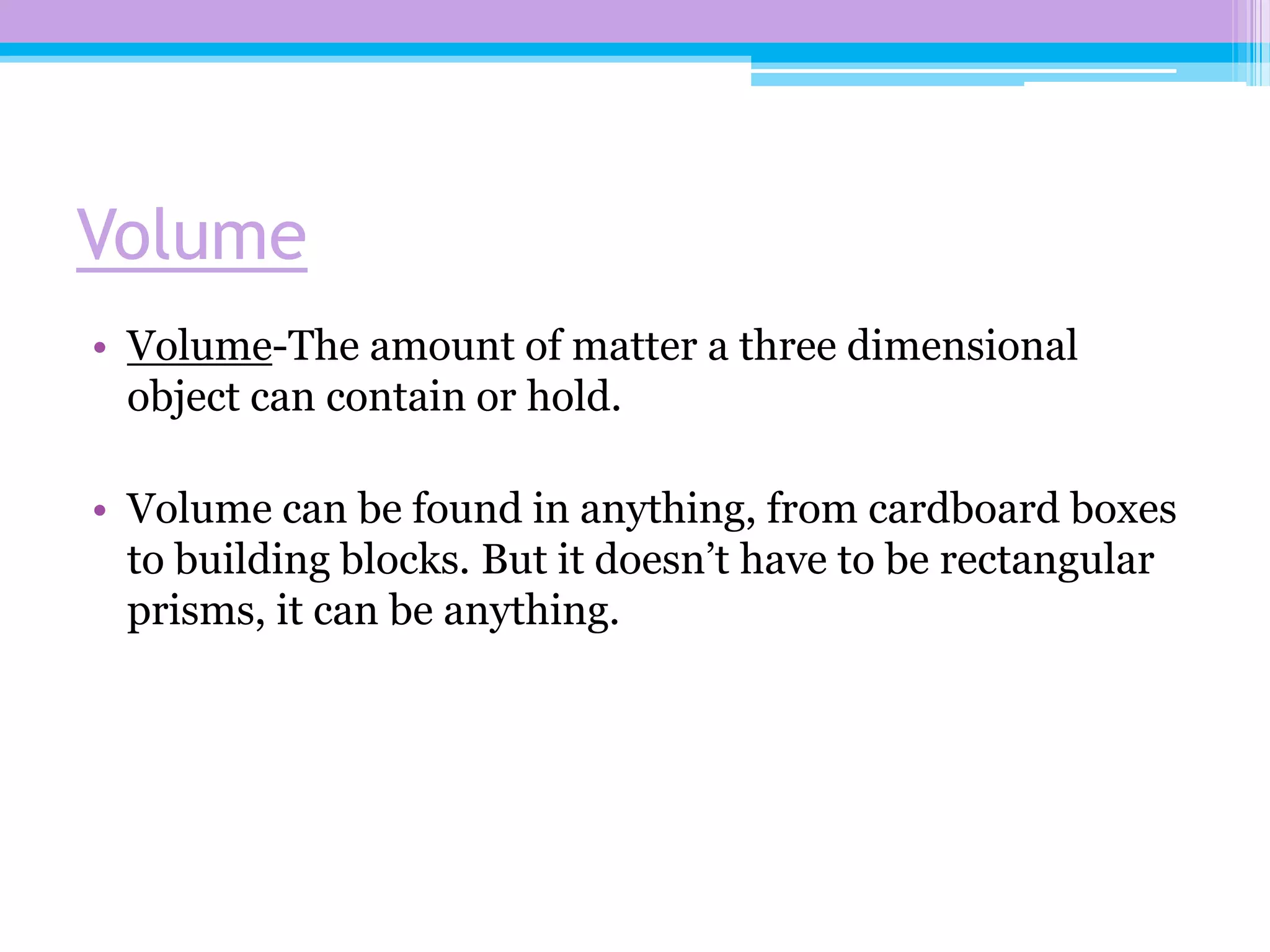 Volume
• Volume-The amount of matter a three dimensional
  object can contain or hold.

• Volume can be found in anything, from cardboard boxes
  to building blocks. But it doesn’t have to be rectangular
  prisms, it can be anything.
 