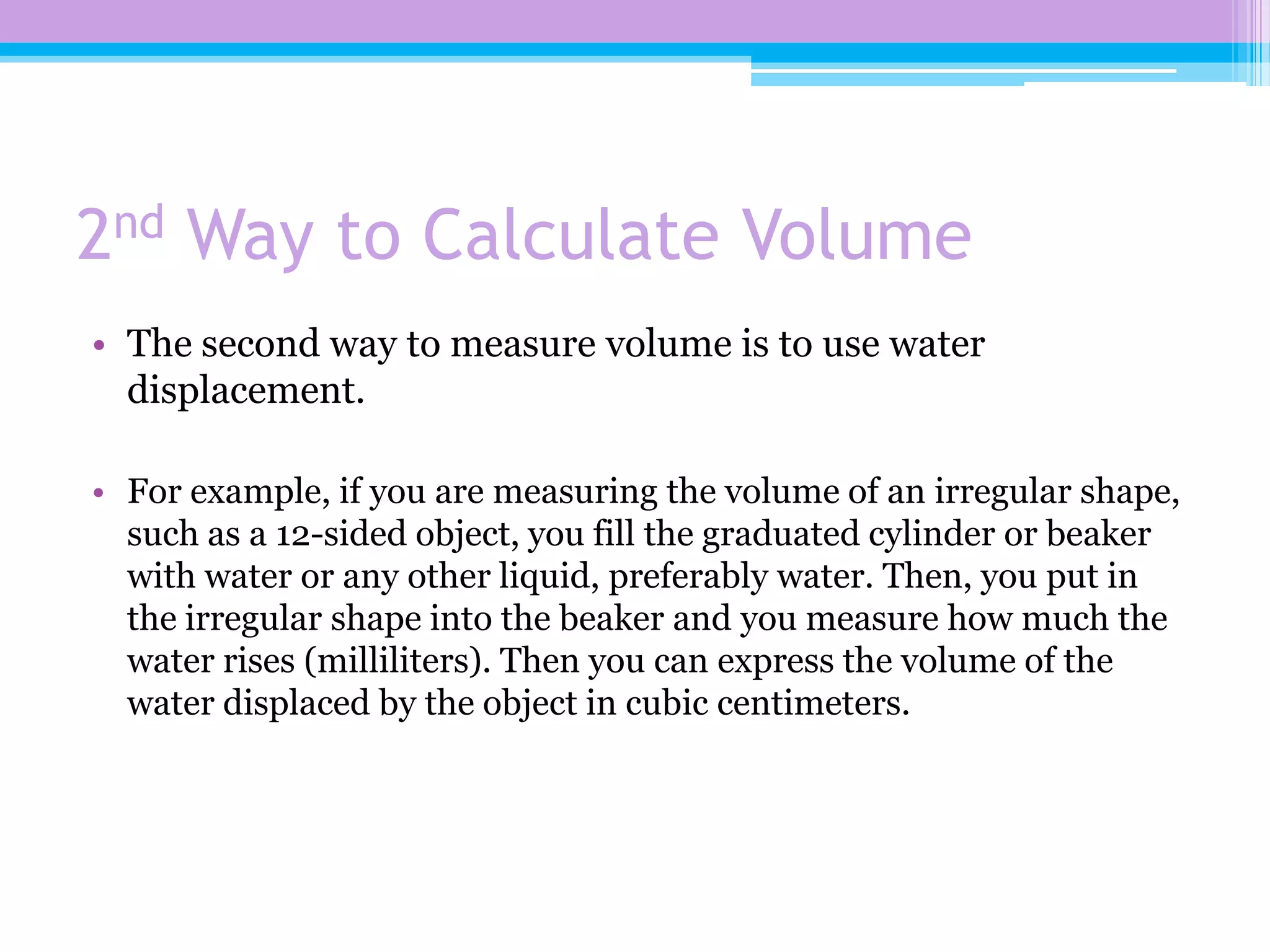 2nd Way to Calculate Volume
• The second way to measure volume is to use water
  displacement.

• For example, if you are measuring the volume of an irregular shape,
  such as a 12-sided object, you fill the graduated cylinder or beaker
  with water or any other liquid, preferably water. Then, you put in
  the irregular shape into the beaker and you measure how much the
  water rises (milliliters). Then you can express the volume of the
  water displaced by the object in cubic centimeters.
 