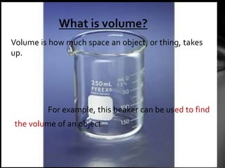 What is volume?
Volume is how much space an object, or thing, takes
up.




         For example, this beaker can be used to find
the volume of an object.
 