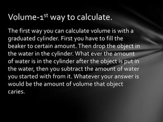 Volume-1st way to calculate.
The first way you can calculate volume is with a
graduated cylinder. First you have to fill the
beaker to certain amount. Then drop the object in
the water in the cylinder. What ever the amount
of water is in the cylinder after the object is put in
the water, then you subtract the amount of water
you started with from it. Whatever your answer is
would be the amount of volume that object
caries.
 