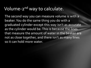Volume-2nd way to calculate.
The second way you can measure volume is with a
beaker. You do the same thing you do with a
graduated cylinder except this way isn’t as accurate
as the cylinder would be. This is because the lines
that measure the amount of water in the beaker are
not as close together, and there isn’t as many lines
so it can hold more water.
 