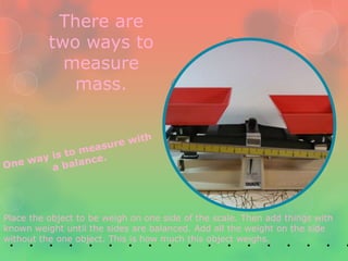 There are
          two ways to
            measure
             mass.




Place the object to be weigh on one side of the scale. Then add things with
known weight until the sides are balanced. Add all the weight on the side
without the one object. This is how much this object weighs.
 