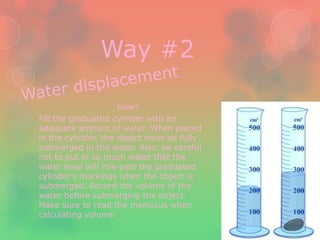 Way #2

                     How?
Fill the graduated cylinder with an
adequate amount of water. When placed
in the cylinder, the object must be fully
submerged in the water. Also, be careful
not to put in so much water that the
water level will rise past the graduated
cylinder's markings when the object is
submerged. Record the volume of the
water before submerging the object.
Make sure to read the meniscus when
calculating volume
 