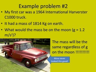 Example problem #2 My first car was a 1964 International Harverster C1000 truck.  It had a mass of 1814 Kg on earth. What would the mass be on the moon (g = 1.2 m/s 2 )? The mass will be the same regardless of g on the moon !!!!!!!!!! Mine never looked this good! 