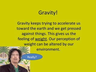 Gravity! Gravity keeps trying to accelerate us toward the earth and we get pressed against things. This gives us the feeling of  weight . Our perception of weight can be altered by our environment.  Really? 