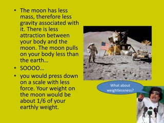 The moon has less mass, therefore less gravity associated with it. There is less attraction between your body and the moon. The moon pulls on your body less than the earth… SOOOO… you would press down on a scale with less force. Your weight on the moon would be about 1/6 of your earthly weight. What about weightlessness? 