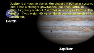 Jupiter is a massive planet, the biggest in our solar system,
and it has a stronger gravitational pull than Earth. In
fact, its gravity is about 2.4 times as strong as Earth's. This
means, if you weigh 40 kg on Earth you would weigh 94 kg
on Jupiter.
 