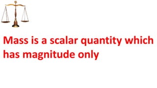 Mass is a scalar quantity which
has magnitude only
 