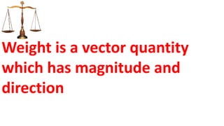 Weight is a vector quantity
which has magnitude and
direction
 