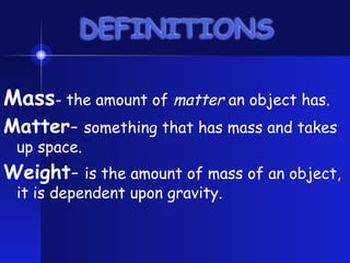 DEFINITIONS
Mass- the amount of matter an object has.
Matter- something that has mass and takes
up space.
Weight- is the amount of mass of an object,
it is dependent upon gravity.
 