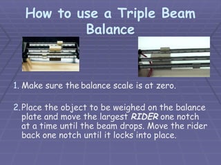 How to use a Triple Beam
Balance
1. Make sure the balance scale is at zero.
2.Place the object to be weighed on the balance
plate and move the largest RIDER one notch
at a time until the beam drops. Move the rider
back one notch until it locks into place.
 