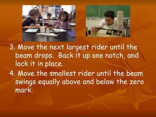 3. Move the next largest rider until the
beam drops. Back it up one notch, and
lock it in place.
4. Move the smallest rider until the beam
swings equally above and below the zero
mark.
 