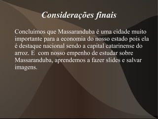 Considerações finais
Concluímos que Massaranduba é uma cidade muito
importante para a economia do nosso estado pois ela
é destaque nacional sendo a capital catarinense do
arroz. E com nosso empenho de estudar sobre
Massaranduba, aprendemos a fazer slides e salvar
imagens.
 