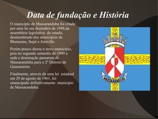 Data de fundação e História
O município de Massaranduba foi criado
por uma lei em dezembro de 1948,da
assembleia legislativa do estado,
desmembrado dos municípios de
Blumenau, Itajaí e Joinville.
Porém pouco durou o novo município,
pois no segundo semestre de 1949 a
sede e dominação passaram de
Massaranduba para o 2º Distrito de
Guaramirim.
Finalmente, através de uma lei estadual
em 29 de agosto de 1961, foi
emancipado definitivamente município
de Massaranduba.
 