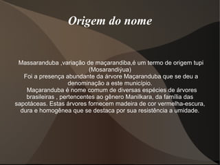 Origem do nome
Massaranduba ,variação de maçarandiba,é um termo de origem tupi
(Mosarandiýua)
Foi a presença abundante da árvore Maçaranduba que se deu a
denominação a este município.
Maçaranduba é nome comum de diversas espécies de árvores
brasileiras , pertencentes ao gênero Manilkara, da família das
sapotáceas. Estas árvores fornecem madeira de cor vermelha-escura,
dura e homogênea que se destaca por sua resistência a umidade.
 