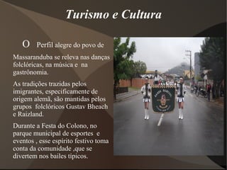 Turismo e Cultura
O Perfil alegre do povo de
Massaranduba se releva nas danças
folclóricas, na música e na
gastrônomia.
As tradições trazidas pelos
imigrantes, especificamente de
origem alemã, são mantidas pelos
grupos folclóricos Gustav Bheach
e Raizland.
Durante a Festa do Colono, no
parque municipal de esportes e
eventos , esse espírito festivo toma
conta da comunidade ,que se
divertem nos bailes típicos.
 
