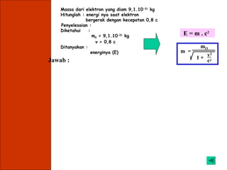 Massa dari elektron yang diam 9,1.10-31 kg
    Hitunglah : energi nya saat elektron
                bergerak dengan kecepatan 0,8 c
    Penyelesaian :
    Diketahui    :
                    m0 = 9,1.10-31 kg                        E = m . c2
                     v = 0,8 c
    Ditanyakan :                                                  mO
                   energinya (E)                             m =
                                                                    v2
Jawab :                                                          1+ 2
                                                                    c

          v2/c2 = (0,8c)2/c2 = 0,64

                            m0               mo
          E = mc2 =                 x c 2=            x c2
                        1 - v2/c2            1-0,64
                9,1.10-31
          E =                x (3.108)2
                  0,6


           E = 13,65.10-14 Joule
 