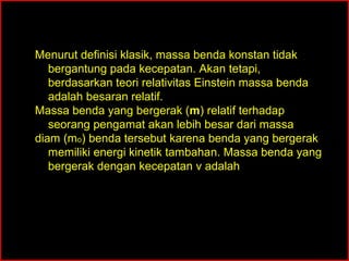 Menurut definisi klasik, massa benda konstan tidak
   bergantung pada kecepatan. Akan tetapi,
   berdasarkan teori relativitas Einstein massa benda
   adalah besaran relatif.
Massa benda yang bergerak (m) relatif terhadap
   seorang pengamat akan lebih besar dari massa
diam (mo) benda tersebut karena benda yang bergerak
   memiliki energi kinetik tambahan. Massa benda yang
   bergerak dengan kecepatan v adalah


                     mo
          m=                     = γmo
                  1− u c2    2
 