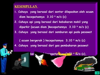 KESIMPULAN
1. Cahaya yang berasal dari senter dilepaskan oleh acuan
   diam kecepatannya 3.10   8
                                m/s (c)
2. Cahaya api yang berasal dari kebakaran mobil yang
   diparkir (acuan diam )kecepatannya 3.10    8
                                                  m/s (c)
3. Cahaya yang berasal dari semburan api pada pesawat


   ( acuan bergerak ) kecepatannya 3.10   8
                                              m/s (c)
4. Cahaya yang berasal dari gas pembakaran pesawat


   ( acuan bergerak ) kecepatannya 3.10   8
                                              m/s (c)
 