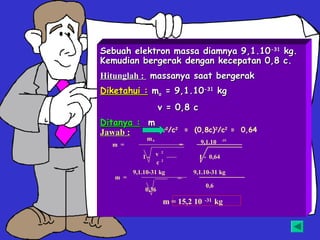 Sebuah elektron massa diamnya 9,1.10-31 kg.
Kemudian bergerak dengan kecepatan 0,8 c.
Hitunglah : massanya saat bergerak
Diketahui : mo = 9,1.10-31 kg
                    v = 0,8 c
Ditanya : m
Jawab :     v2/c2 = (0,8c)2/c2 = 0,64
              mo                           -31
  m =                    =      9,1.10
                    2
            1- v                1 - 0,64
                    2
               c
         9,1.10-31 kg        9,1.10-31 kg
   m =                   =
                                   0,6
             0,36

                     m = 15,2 10   -31   kg
 