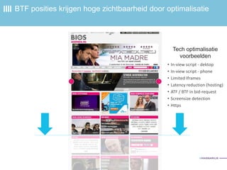 BTF posities krijgen hoge zichtbaarheid door optimalisatie
• In-view script - dektop
• In-view script - phone
• Limited Iframes
• Latency reduction (hosting)
• ATF / BTF in bid-request
• Screensize detection
• Https
Tech optimalisatie
voorbeelden
 