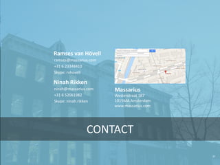 31
CONTACT
ramses@massarius.com
+31 6 23348410
Skype: rvhovell
Ramses van Hövell
ninah@massarius.com
+31 6 52061982
Skype: ninah.rikken
Ninah Rikken
Westerstraat 187
1015MA Amsterdam
www.massarius.com
Massarius
 
