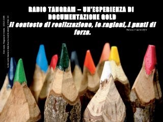 1
RADIO TANGRAM – UN’ESPERIENZA DI
DOCUMENTAZIONE GOLD
Il contesto di realizzazione, le ragioni, i punti di
forza.
Giuliana Massaro-Circolo Didattico di Maniago (PN)
Padova 21 aprile 2009
SeminarioRegionaleVenetoGOLD2009
LadocumentazionedidatticatramultimedialitàeWeb2.0
 