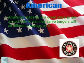 American roadside is a great place to get a quick bite to eat they serve burgers with all different toppings on it.  American 