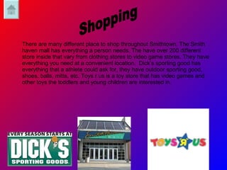 There are many different place to shop throughout Smithtown. The Smith haven mall has everything a person needs. The have over 200 different store inside that vary from clothing stores to video game stores. They have everything you need at a convenient location.  Dick’s sporting good has everything that a athlete could ask for, they have outdoor sporting good, shoes, balls, mitts, etc. Toys r us is a toy store that has video games and other toys the toddlers and young children are interested in. Shopping 