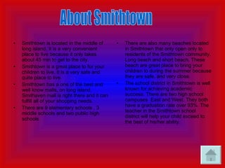 Smithtown is located in the middle of long island. It is a very convenient place to live because it only takes about 45 min to get to the city. Smithtown is a great place to for your children to live. It is a very safe and quite place to live. Smithtown has a one of the best and well know malls, on long island. Smithaven mall is right there and it can fulfill all of your shopping needs. There are 9 elementary schools , 3 middle schools and two public high schools There are also many beaches located in Smithtown that only open only to residents of the Smithtown community. Long beach and short beach. These beach are great place to bring your children to during the summer because they are safe, and very close. The school district in Smithtown is well known for achieving academic success. There are two high school campuses  East and West. They both have a graduation rate over 93%. The teacher in the Smithtown school district will help your child exceed to the best of his/her ability. About Smithtown 