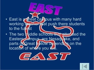 East is a great campus with many hard working teacher that push there students to the fullest  The two middle schools that attended the Eastern campus  are Nesaquake, and parts of Great hollow depending on the location of where you live. EAST 