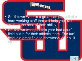 Smithtown West is a great campus full of a hard working staff that will help your kid work to the best of their ability. Smithtown west just this year had a turf field put in for their athletic team. The turf field is a great field to showcase your skill on.  West 
