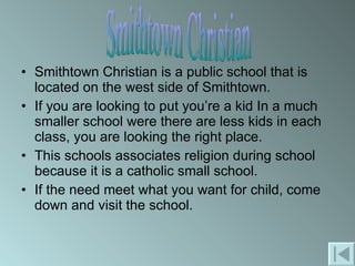 Smithtown Christian is a public school that is located on the west side of Smithtown. If you are looking to put you’re a kid In a much smaller school were there are less kids in each class, you are looking the right place. This schools associates religion during school because it is a catholic small school.  If the need meet what you want for child, come down and visit the school. Smithtown Christian 