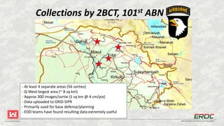 BUILDING STRONG® INNOVATIONS FOR A SAFER, BETTER WORLD
Collections by 2BCT, 101st ABN
- At least 4 separate areas (56 sorties)
- Q-West largest area (~ 8 sq km)
- Approx 300 images/sortie (1 sq km @ 4 cm/pix)
- Data uploaded to GRiD-SIPR
- Primarily used for base defense/planning
- EOD teams have found resulting data extremely useful
 