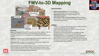 BUILDING STRONG® INNOVATIONS FOR A SAFER, BETTER WORLD
FMV-to-3D Mapping
Project Information
• POC(s) and email addresses: Dr. Ricky Massaro,
Richard.D.Massaro@usace.army.mil, 703-428-3644
• Organization: USACE-ERDC Geospatial Research Lab
• Government funded? Yes
• Source of gov’t funds or name of program: OUSD(I) Intelligence
Investment Fund, National Geospatial-Intelligence Agency, and US
Army Rapid Equipping Force
Highlights:
• Software-only solution; does not require extra hardware besides a
recommended dedicated processing laptop.
• Creates 2D and 3D map data from FMV in a matter of minutes,
even while ISR asset is still airborne.
• All locally collected and processed into immediately useable
geospatial products – no network connection required.
• Geospatial products can be ingested by a number of visualization
and exploitation software (RaptorX, Google Earth, ArcGIS, etc)
• FMV-to-3D has been installed on NGA’s Research Lab Environment
for testing and evaluation. The software has also been successfully
used operationally within AFRICOM.
Capabilities:
What is it? Software: GOTS & COTS software solution which ingests an FMV file
or live UDP stream from an airborne asset. Automated process extracts
metadata and video frames for importation into a photogrammetric processing
software.
Hardware: Dedicated processing laptop desirable (rec’d specs: 32GB RAM, 2GB
GDDR5 GPU, Intel i7 QuadCore CPU, 500GB SSD storage)
What does it do? Generates 2D orthomosaics, 3D point clouds, digital terrain
models, 3D textured models from an FMV source.
How does it do it? GOTS software package processes an FMV file or stream into
separate cluster sets. Automatically creates a script and runs it within a COTS
photogrammetric processing software. Geospatial products for each calculated
cluster are then automatically created and exported.
FMV Collection
Data extraction
Processing
Geospatial
products
2-D orthos 3-D models
 