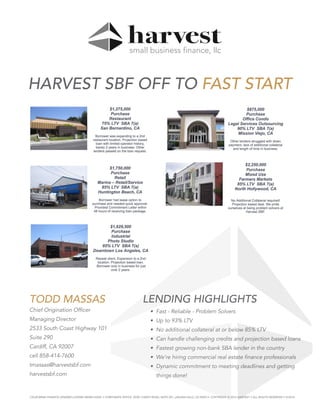 LENDING HIGHLIGHTS
• Fast - Reliable - Problem Solvers
• Up to 93% LTV
• No additional collateral at or below 85% LTV
• Can handle challenging credits and projection based loans
• Fastest growing non-bank SBA lender in the country
• We’re hiring commercial real estate finance professionals
• Dynamic commitment to meeting deadlines and getting
things done!
TODD MASSAS
Chief Origination Officer
Managing Director
2533 South Coast Highway 101
Suite 290
Cardiff, CA 92007
cell 858-414-7600
tmassas@harvestsbf.com
harvestsbf.com
HARVEST SBF OFF TO FAST START
CALIFORNIA FINANCE LENDERS LICENSE 60DBO-52244 • CORPORATE OFFICE: 25301 CABOT ROAD, SUITE 201, LAGUNA HILLS, CA 92653 • COPYRIGHT © 2016 HARVEST • ALL RIGHTS RESERVED • 9/2016
 