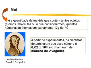Mol

   é a quantidade de matéria que contém tantos objetos
(átomos, moléculas ou o que considerarmos) quantos
números de átomos em exatamente 12g de 12C.



                     a partir de experimentos, os cientistas
                     determinaram que esse número é
                     6,02 x 10 23 e o chamaram de
                     número de Avogadro.

Cientista italiano
Amadeo Avogadro
 