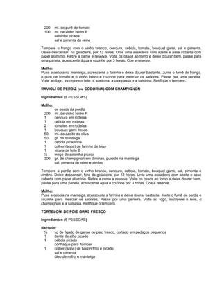 200     ml. de purê de tomate
 100     ml. de vinho Isidro R
         salsinha picada
         sal e pimenta do reino

Tempere o frango com o vinho branco, cenoura, cebola, tomate, bouquet garni, sal e pimenta.
Deixe descansar, na geladeira, por 12 horas. Unte uma assadeira com azeite e asse coberta com
papel alumínio. Retire a carne e reserve. Volte os ossos ao forno e deixe dourar bem, passe para
uma panela, acrescente água e cozinhe por 3 horas. Coe e reserve.

Molho:
Puxe a cebola na manteiga, acrescente a farinha e deixe dourar bastante. Junte o fumê de frango,
o purê de tomate e o vinho Isidro e cozinhe para mesclar os sabores. Passe por uma peneira.
Volte ao fogo, incorpore o leite, a azeitona, a uva-passa e a salsinha. Retifique o tempero.

RAVIOLI DE PERDIZ (ou CODORNA) COM CHAMPIGNON

Ingredientes (8 PESSOAS)

Molho:
         os ossos da perdiz
 200     ml. de vinho Isidro R
 1       cenoura em rodelas
 1       cebola em rodelas
 2       tomates em rodelas
 1       bouquet garni fresco
 50      ml. de azeite de oliva
 50      gr. de manteiga
 1       cebola picadinha
 1       colher (sopa) de farinha de trigo
 1       xicara de leite B
 ¼       maço de salsinha picada
 300     gr. de champignon em lâminas, puxado na manteiga
         sal, pimenta do reino e zimbro

Tempere a perdiz com o vinho branco, cenoura, cebola, tomate, bouquet garni, sal, pimenta e
zimbro. Deixe descansar, fora da geladeira, por 12 horas. Unte uma assadeira com azeite e asse
coberta com papel alumínio. Retire a carne e reserve. Volte os ossos ao forno e deixe dourar bem,
passe para uma panela, acrescente água e cozinhe por 3 horas. Coe e reserve.

Molho:
Puxe a cebola na manteiga, acrescente a farinha e deixe dourar bastante. Junte o fumê de perdiz e
cozinhe para mesclar os sabores. Passe por uma peneira. Volte ao fogo, incorpore o leite, o
champignon e a salsinha. Retifique o tempero.

TORTELONI DE FOIE GRAS FRESCO

Ingredientes (6 PESSOAS)

Recheio:
 ½     kg de figado de ganso ou pato fresco, cortado em pedaços pequenos
 1     dente de alho picado
 1     cebola picada
       conhaque para flambar
 1     colher (sopa) de bacon frito e picado
       sal e pimenta
       óleo de milho e manteiga
 