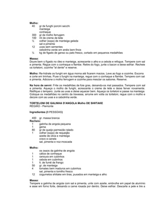 Molho:
 40    gr de funghi porcini secchi
       manteiga
       conhaque
 300 gr de molho ferrugem
 100 ml de creme de leite
 ½     colher (sopa) de manteiga gelada
       sal e pimenta
 12    uvas sem sementes
       cebolinha verde em anéis bem finos
 ½     kg de figado de ganso ou pato fresco, cortado em pequenos medalhões

Massa:
Doure bem o fígado no óleo e manteiga, acrescente o alho e a cebola e refogue. Tempere com sal
e pimenta. Regue com o conhaque e flambe. Retire do fogo, junte o bacon e deixe esfriar. Recheie
os torteloni, cozinhe "al dente" e reserve.

Molho: Re-hidrate os funghi em água morna até ficarem macios. Leve ao fogo e cozinhe. Escorra
e corte em tirinhas. Puxe o funghi na manteiga, regue com o conhaque e flambe. Tempere com sal
e pimenta. Adicione o molho ferrugem e cozinhe para mesclar os sabores. Reserve.

Na hora de servir: Frite os medalhões de foie gras, deixando-os mal passados. Tempere com sal
e pimenta. Aqueça o molho de funghi, acrescente o creme de leite e deixe ferver novamente.
Retifique o tempero. Junte as uvas e deixe aquecer bem. Aqueça os torteloni e passe na manteiga.
Coloque os medalhões no centro da travessa, arrume em volta os torteloni, regue com o molho e
decore com as uvas e a cebolinha verde.

TORTELONI DE GALINHA D’ANGOLA Molho DE SHIITAKE
REGIÃO - Piemonte

Ingredientes (8 PESSOAS)

 400 gr. massa branca
Recheio:
 1     galinha de angola pequena
 1     gema
 80    gr de queijo parmezão ralado
 1     colher (sopa) de requeijão
       azeite de oliva e manteiga
       cravo e canela
       sal, pimenta e noz-moscada

Molho:
         os ossos da galinha de angola
 1       cálice de conhaque
 1       cenoura em cubinhos
 1       cebola em cubinhos
 1       lt. de fumê de frango
 50      gr. de manteiga
 4       tomates bem maduros em cubinhos
         sal, pimenta e tomilho fresco
 12      cogumelos shiitake em tiras, puxados em manteiga e alho

Massa:
Tempere a galinha de angola com sal e pimenta, unte com azeite, embrulhe em papel de alumínio
e asse em forno forte, deixando a carne rosada por dentro. Deixe esfriar. Descarte a pele e tire a
 