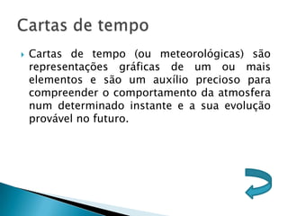    Cartas de tempo (ou meteorológicas) são
    representações gráficas de um ou mais
    elementos e são um auxílio precioso para
    compreender o comportamento da atmosfera
    num determinado instante e a sua evolução
    provável no futuro.
 
