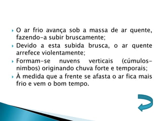    O ar frio avança sob a massa de ar quente,
    fazendo-a subir bruscamente;
   Devido a esta subida brusca, o ar quente
    arrefece violentamente;
   Formam-se nuvens verticais (cúmulos-
    nimbos) originando chuva forte e temporais;
   À medida que a frente se afasta o ar fica mais
    frio e vem o bom tempo.
 